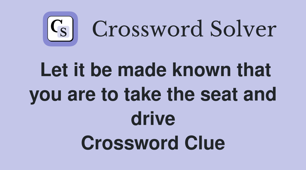 Let it be made known that you are to take the seat and drive